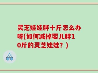灵芝娃娃胖十斤怎么办呀(如何减掉婴儿胖10斤的灵芝娃娃？)