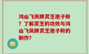 鸿山飞凤牌灵芝孢子粉？了解灵芝的功效与鸿山飞凤牌灵芝孢子粉的制作？