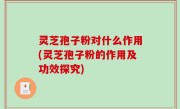 灵芝孢子粉对什么作用(灵芝孢子粉的作用及功效探究)