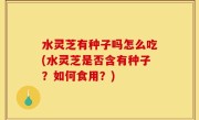 水灵芝有种子吗怎么吃(水灵芝是否含有种子？如何食用？)