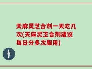 天麻灵芝合剂一天吃几次(天麻灵芝合剂建议每日分多次服用)