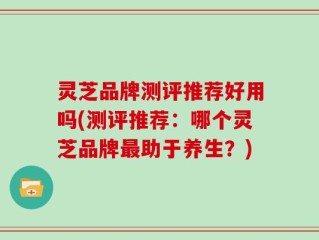 灵芝品牌测评推荐好用吗(测评推荐：哪个灵芝品牌最助于养生？)