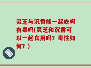 灵芝与沉香能一起吃吗有毒吗(灵芝和沉香可以一起食用吗？毒性如何？)