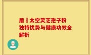 盾頂太空灵芝孢子粉 独特优势与健康功效全解析