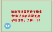 济南百济灵芝孢子粉多少钱(济南百济灵芝孢子粉价格，了解一下！