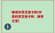 稀世珍灵芝孢子粉(珍贵的灵芝孢子粉：稀世之宝)