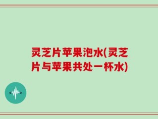 灵芝片苹果泡水(灵芝片与苹果共处一杯水)