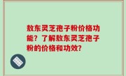 敖东灵芝孢子粉价格功能？了解敖东灵芝孢子粉的价格和功效？