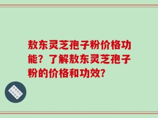 敖东灵芝孢子粉价格功能？了解敖东灵芝孢子粉的价格和功效？