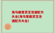 海马鹿茸灵芝泡酒配方大全(海马茸鹿灵芝泡酒配方大全)