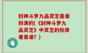 封神斗罗九品灵芝是谁扮演的(《封神斗罗九品灵芝》中灵芝的扮演者是谁？)