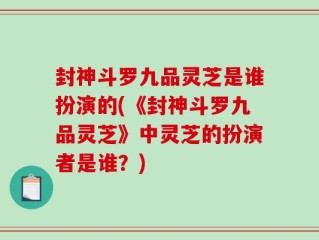封神斗罗九品灵芝是谁扮演的(《封神斗罗九品灵芝》中灵芝的扮演者是谁？)