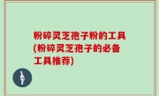 粉碎灵芝孢子粉的工具(粉碎灵芝孢子的必备工具推荐)