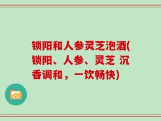 锁阳和人参灵芝泡酒(锁阳、人参、灵芝 沉香调和，一饮畅快)