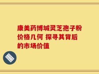 康美药博城灵芝孢子粉价格几何 探寻其背后的市场价值