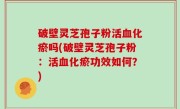 破壁灵芝孢子粉活血化瘀吗(破壁灵芝孢子粉：活血化瘀功效如何？)
