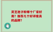 灵芝孢子粉哪个厂家好用？推荐几个好评度高的品牌？