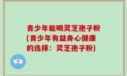 青少年能喝灵芝孢子粉(青少年有益身心健康的选择：灵芝孢子粉)