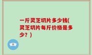 一斤灵芝切片多少钱(灵芝切片每斤价格是多少？)