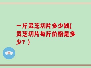 一斤灵芝切片多少钱(灵芝切片每斤价格是多少？)