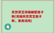 天然灵芝浓缩破壁孢子粉(浓缩天然灵芝孢子粉，更具功效)