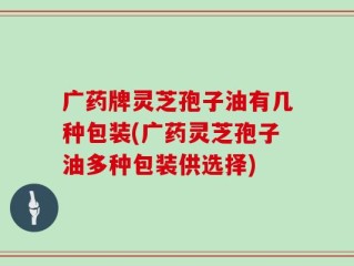 广药牌灵芝孢子油有几种包装(广药灵芝孢子油多种包装供选择)