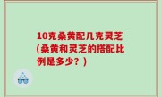 10克桑黄配几克灵芝(桑黄和灵芝的搭配比例是多少？)