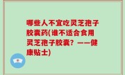 哪些人不宜吃灵芝孢子胶囊药(谁不适合食用灵芝孢子胶囊？——健康贴士)