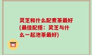 灵芝和什么配煮茶最好(最佳配搭：灵芝与什么一起泡茶最好)