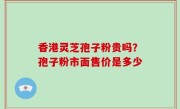 香港灵芝孢子粉贵吗？孢子粉市面售价是多少