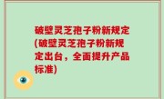 破壁灵芝孢子粉新规定(破壁灵芝孢子粉新规定出台，全面提升产品标准)