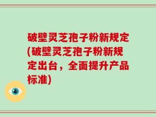 破壁灵芝孢子粉新规定(破壁灵芝孢子粉新规定出台，全面提升产品标准)