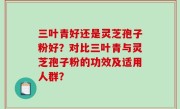 三叶青好还是灵芝孢子粉好？对比三叶青与灵芝孢子粉的功效及适用人群？