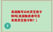 高尿酸可以吃灵芝孢子粉吗(高尿酸患者可否食用灵芝孢子粉？)