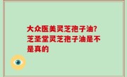 大众医美灵芝孢子油？芝圣堂灵芝孢子油是不是真的
