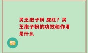 灵芝孢子粉 尿红？灵芝孢子粉的功效和作用是什么