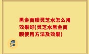 黑金面膜灵芝水怎么用效果好(灵芝水黑金面膜使用方法及效果)