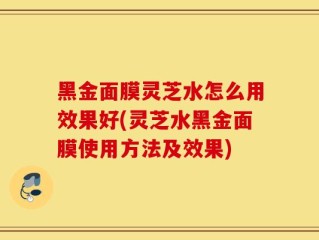 黑金面膜灵芝水怎么用效果好(灵芝水黑金面膜使用方法及效果)