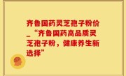 齐鲁国药灵芝孢子粉价_“齐鲁国药高品质灵芝孢子粉，健康养生新选择”