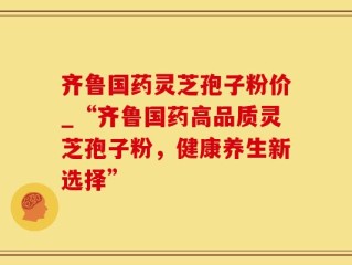 齐鲁国药灵芝孢子粉价_“齐鲁国药高品质灵芝孢子粉，健康养生新选择”