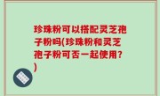珍珠粉可以搭配灵芝孢子粉吗(珍珠粉和灵芝孢子粉可否一起使用？)