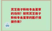灵芝孢子粉和冬虫夏草的功效？探究灵芝孢子粉和冬虫夏草的医疗保健作用？