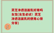 灵芝净透洁面乳好用吗女生(女生必试！灵芝净透洁面乳的使用心得分享)