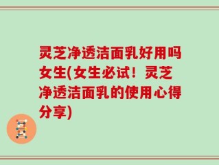 灵芝净透洁面乳好用吗女生(女生必试！灵芝净透洁面乳的使用心得分享)