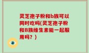 灵芝孢子粉和b族可以同时吃吗(灵芝孢子粉和B族维生素能一起服用吗？)