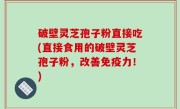 破壁灵芝孢子粉直接吃(直接食用的破壁灵芝孢子粉，改善免疫力！)