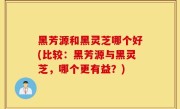 黑芳源和黑灵芝哪个好(比较：黑芳源与黑灵芝，哪个更有益？)