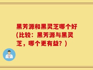 黑芳源和黑灵芝哪个好(比较：黑芳源与黑灵芝，哪个更有益？)