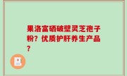 果洛富硒破壁灵芝孢子粉？优质护肝养生产品？