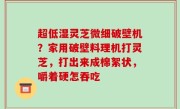 超低湿灵芝微细破壁机？家用破壁料理机打灵芝，打出来成棉絮状，嚼着硬怎吞吃
